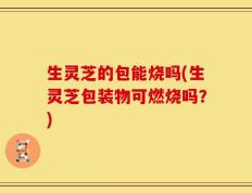 生灵芝的包能烧吗(生灵芝包装物可燃烧吗？)
