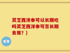灵芝西洋参可以长期吃吗灵芝西洋参可否长期食用？)