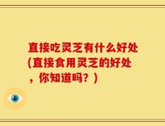 直接吃灵芝有什么好处(直接食用灵芝的好处，你知道吗？)