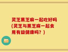 灵芝黑芝麻一起吃好吗(灵芝与黑芝麻一起食用有益健康吗？)