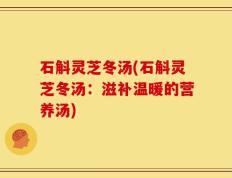 石斛灵芝冬汤(石斛灵芝冬汤：滋补温暖的营养汤)