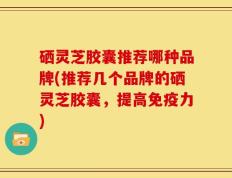硒灵芝胶囊推荐哪种品牌(推荐几个品牌的硒灵芝胶囊，提高免疫力)