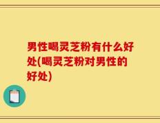 男性喝灵芝粉有什么好处(喝灵芝粉对男性的好处)