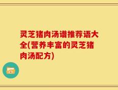 灵芝猪肉汤谱推荐语大全(营养丰富的灵芝猪肉汤配方)
