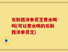 石斛西洋参灵芝煮水喝吗(可以煮水喝的石斛西洋参灵芝)