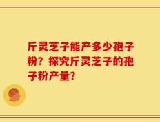 斤灵芝子能产多少孢子粉？探究斤灵芝子的孢子粉产量？