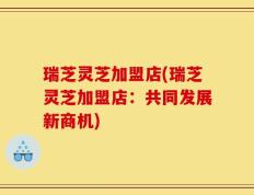瑞芝灵芝加盟店(瑞芝灵芝加盟店：共同发展新商机)