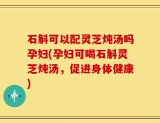 石斛可以配灵芝炖汤吗孕妇(孕妇可喝石斛灵芝炖汤，促进身体健康)