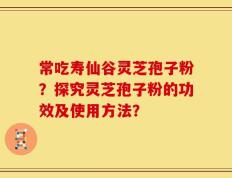 常吃寿仙谷灵芝孢子粉？探究灵芝孢子粉的功效及使用方法？