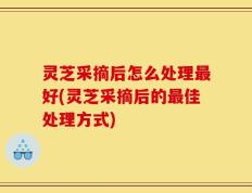 灵芝采摘后怎么处理最好(灵芝采摘后的最佳处理方式)