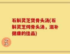 石斛灵芝煲骨头汤(石斛灵芝炖骨头汤，滋补健康的佳品)