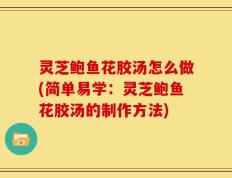 灵芝鲍鱼花胶汤怎么做(简单易学：灵芝鲍鱼花胶汤的制作方法)