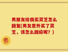 男朋友给我买灵芝怎么回复(男友意外买了灵芝，该怎么回应呢？)
