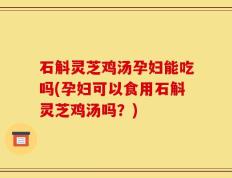 石斛灵芝鸡汤孕妇能吃吗(孕妇可以食用石斛灵芝鸡汤吗？)