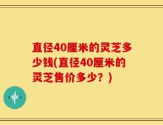 直径40厘米的灵芝多少钱(直径40厘米的灵芝售价多少？)