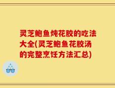 灵芝鲍鱼炖花胶的吃法大全(灵芝鲍鱼花胶汤的完整烹饪方法汇总)