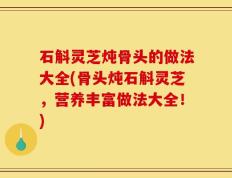 石斛灵芝炖骨头的做法大全(骨头炖石斛灵芝，营养丰富做法大全！)