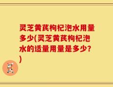 灵芝黄芪枸杞泡水用量多少(灵芝黄芪枸杞泡水的适量用量是多少？)