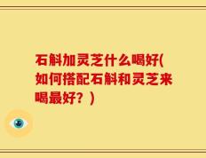 石斛加灵芝什么喝好(如何搭配石斛和灵芝来喝最好？)