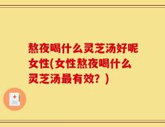 熬夜喝什么灵芝汤好呢女性(女性熬夜喝什么灵芝汤最有效？)