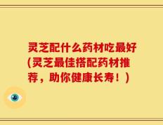 灵芝配什么药材吃最好(灵芝最佳搭配药材推荐，助你健康长寿！)