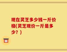现在灵芝多少钱一斤价格(灵芝现价一斤是多少？)