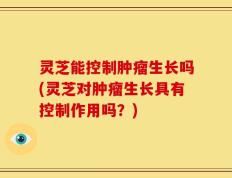 灵芝能控制肿瘤生长吗(灵芝对肿瘤生长具有控制作用吗？)