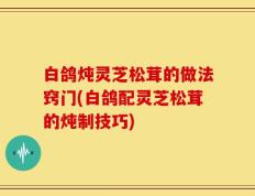 白鸽炖灵芝松茸的做法窍门(白鸽配灵芝松茸的炖制技巧)