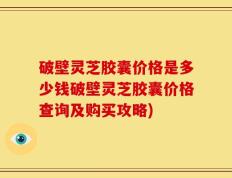 破壁灵芝胶囊价格是多少钱破壁灵芝胶囊价格查询及购买攻略)