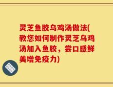灵芝鱼胶乌鸡汤做法(教您如何制作灵芝乌鸡汤加入鱼胶，尝口感鲜美增免疫力)
