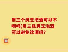 用三个灵芝泡酒可以不喝吗(用三株灵芝泡酒可以避免饮酒吗？