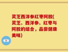 灵芝西洋参红枣阿胶(灵芝、西洋参、红枣与阿胶的组合，品尝健康美味)