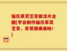 猫爪草灵芝膏做法大全图(学会制作猫爪草灵芝膏，享受健康美味！)
