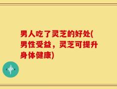 男人吃了灵芝的好处(男性受益，灵芝可提升身体健康)