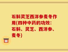 石斛灵芝西洋参麦冬作用(四种中药的功效：石斛、灵芝、西洋参、麦冬)