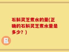 石斛灵芝煮水的量(正确的石斛灵芝煮水量是多少？)