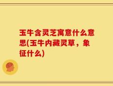 玉牛含灵芝寓意什么意思(玉牛内藏灵草，象征什么)