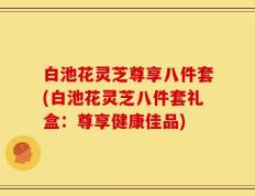 白池花灵芝尊享八件套(白池花灵芝八件套礼盒：尊享健康佳品)