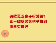 破壁灵芝孢子粉营销？紫一破壁灵芝孢子粉到哪里买最好