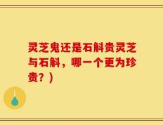 灵芝鬼还是石斛贵灵芝与石斛，哪一个更为珍贵？)