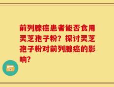 前列腺癌患者能否食用灵芝孢子粉？探讨灵芝孢子粉对前列腺癌的影响？