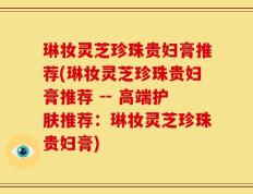 琳妆灵芝珍珠贵妇膏推荐(琳妆灵芝珍珠贵妇膏推荐 -- 高端护肤推荐：琳妆灵芝珍珠贵妇膏)