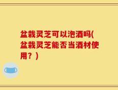 盆栽灵芝可以泡酒吗(盆栽灵芝能否当酒材使用？)