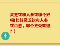 灵芝饮和人参饮哪个好喝(比较灵芝饮和人参饮口感，哪个更受欢迎？)