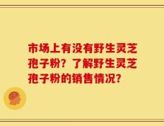 市场上有没有野生灵芝孢子粉？了解野生灵芝孢子粉的销售情况？