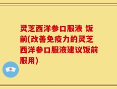 灵芝西洋参口服液 饭前(改善免疫力的灵芝西洋参口服液建议饭前服用)