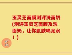 玉灵芝面膜测评洗面奶(测评玉灵芝面膜及洗面奶，让你肌肤喝足水！)