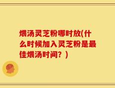 煨汤灵芝粉哪时放(什么时候加入灵芝粉是最佳煨汤时间？)