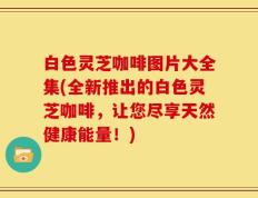 白色灵芝咖啡图片大全集(全新推出的白色灵芝咖啡，让您尽享天然健康能量！)
