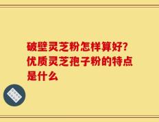 破壁灵芝粉怎样算好？优质灵芝孢子粉的特点是什么